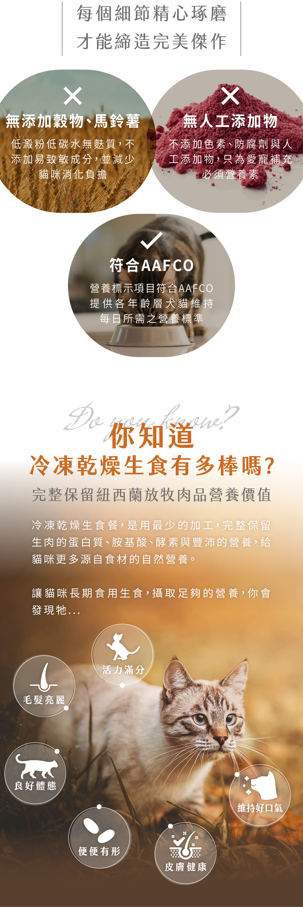 冷凍乾燥生食無添加穀物、馬鈴薯、無色素防腐劑等人工添加物，符合AAFCO之營養標準。已最少的加工，保留生肉蛋白質、胺基酸 等營養。