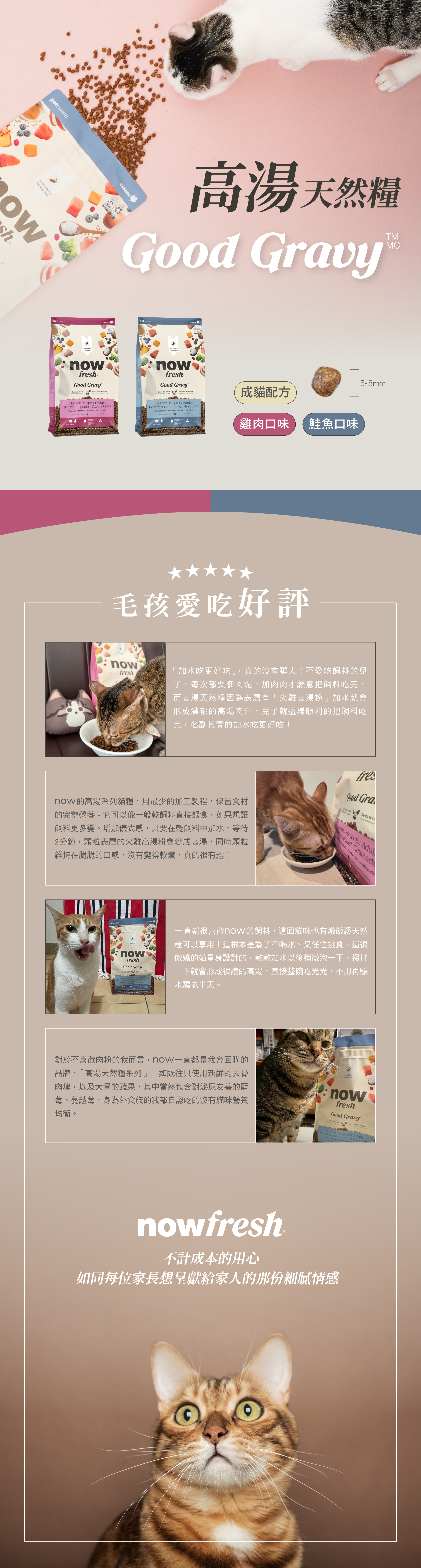 搭配天然蔬果，以及古代穀物，提供必需維生素B群及礦物質。口味分別是雞肉及鮭魚。全程低溫製作，第一手新鮮優質油品搭配20種以上的天然蔬果，專為不同體型貓咪設計